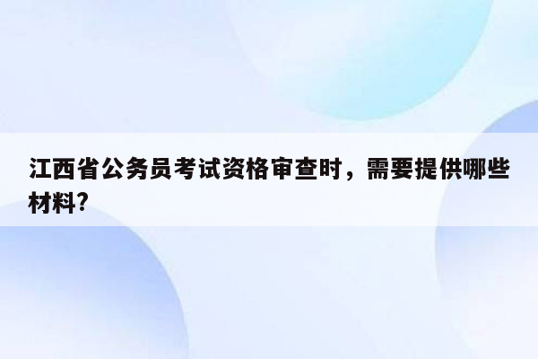 江西省公务员考试资格审查时，需要提供哪些材料?