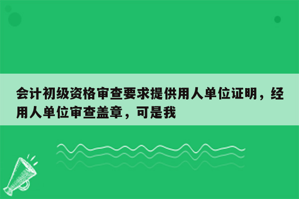 会计初级资格审查要求提供用人单位证明，经用人单位审查盖章，可是我