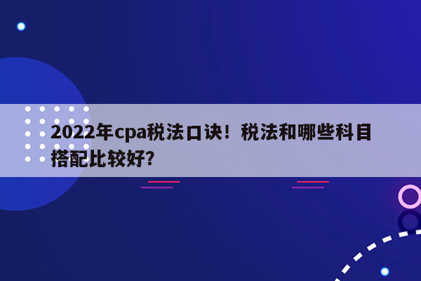 2022年cpa税法口诀！税法和哪些科目搭配比较好？