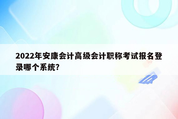 2022年安康会计高级会计职称考试报名登录哪个系统？