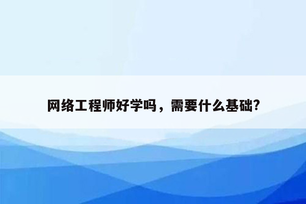 网络工程师好学吗，需要什么基础?