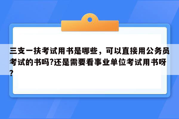 三支一扶考试用书是哪些，可以直接用公务员考试的书吗?还是需要看事业单位考试用书呀?