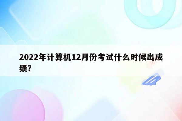 2022年计算机12月份考试什么时候出成绩?