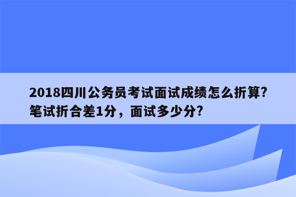 2018四川公务员考试面试成绩怎么折算?笔试折合差1分，面试多少分?