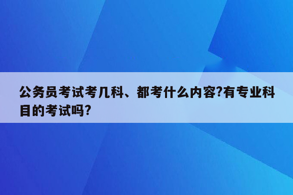 公务员考试考几科、都考什么内容?有专业科目的考试吗?