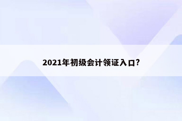 2021年初级会计领证入口?