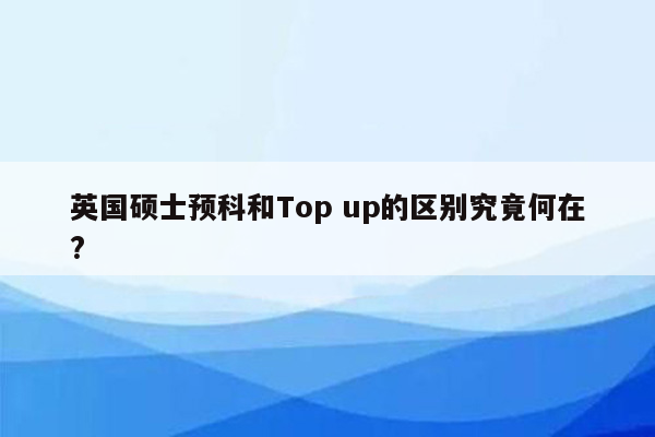 英国硕士预科和Top up的区别究竟何在?