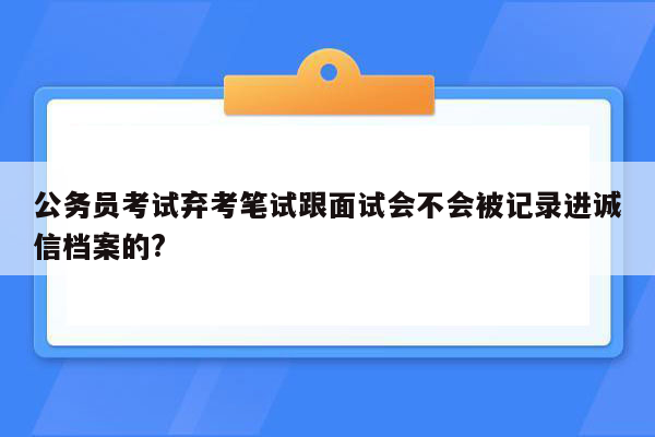 公务员考试弃考笔试跟面试会不会被记录进诚信档案的?