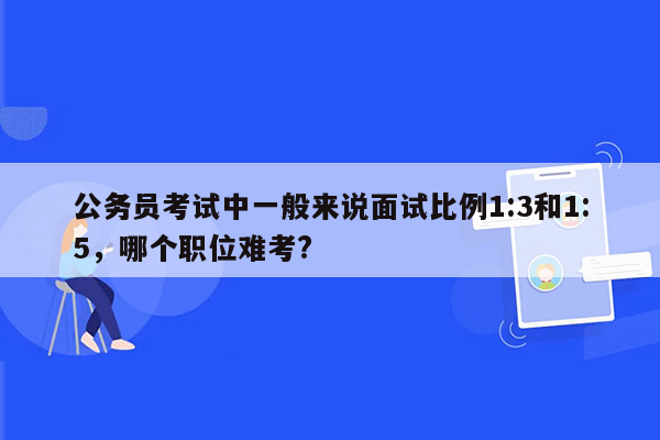 公务员考试中一般来说面试比例1:3和1:5，哪个职位难考?