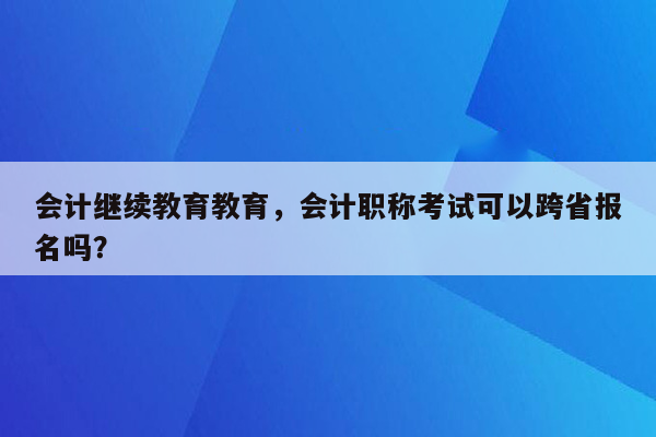 会计继续教育教育，会计职称考试可以跨省报名吗？