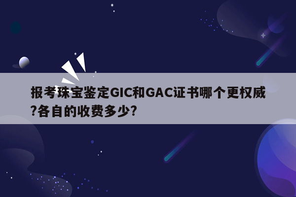 报考珠宝鉴定GIC和GAC证书哪个更权威?各自的收费多少?