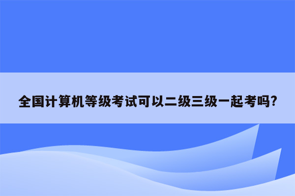 全国计算机等级考试可以二级三级一起考吗?