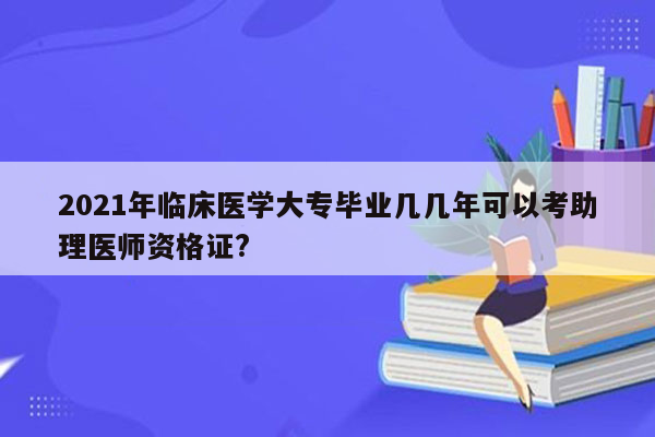 2021年临床医学大专毕业几几年可以考助理医师资格证?