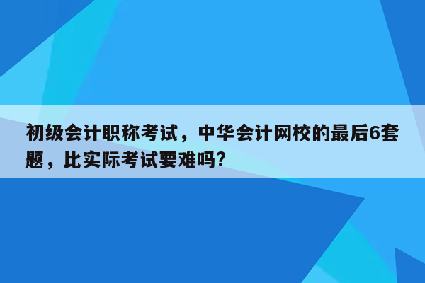 初级会计职称考试，中华会计网校的最后6套题，比实际考试要难吗?