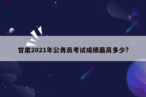 甘肃2021年公务员考试成绩最高多少?