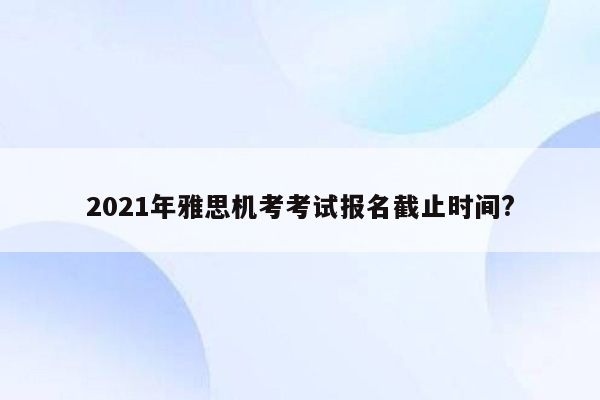 2021年雅思机考考试报名截止时间?