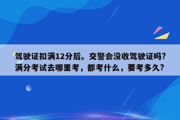 驾驶证扣满12分后。交警会没收驾驶证吗?满分考试去哪里考，都考什么，要考多久?