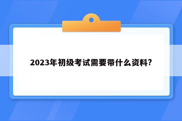 2023年初级考试需要带什么资料?