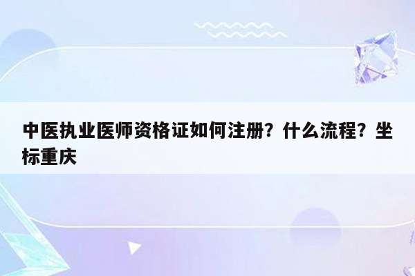 中医执业医师资格证如何注册？什么流程？坐标重庆