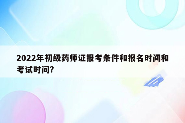 2022年初级药师证报考条件和报名时间和考试时间?