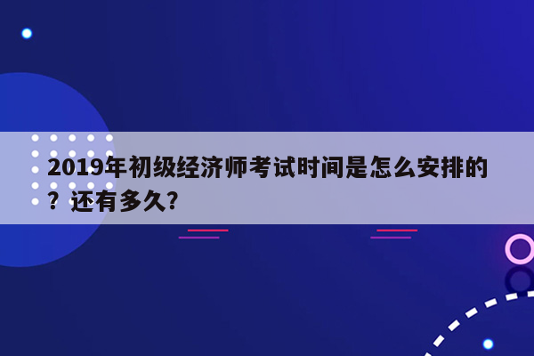 2019年初级经济师考试时间是怎么安排的？还有多久？