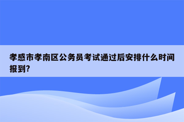 孝感市孝南区公务员考试通过后安排什么时间报到?