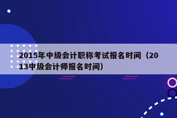 2015年中级会计职称考试报名时间（2013中级会计师报名时间）