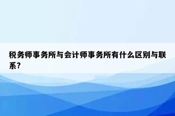 税务师事务所与会计师事务所有什么区别与联系?