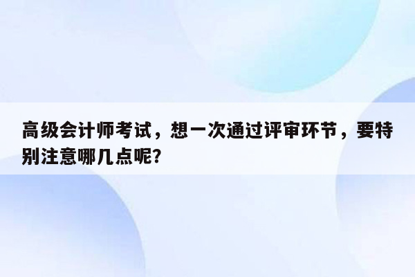 高级会计师考试，想一次通过评审环节，要特别注意哪几点呢？