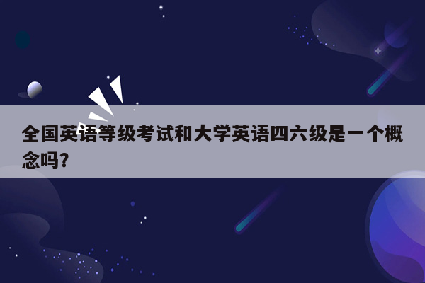 全国英语等级考试和大学英语四六级是一个概念吗？