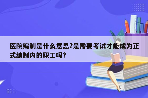 医院编制是什么意思?是需要考试才能成为正式编制内的职工吗?