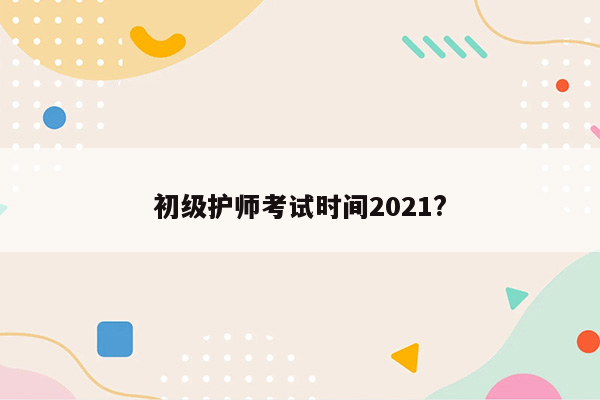 初级护师考试时间2021?