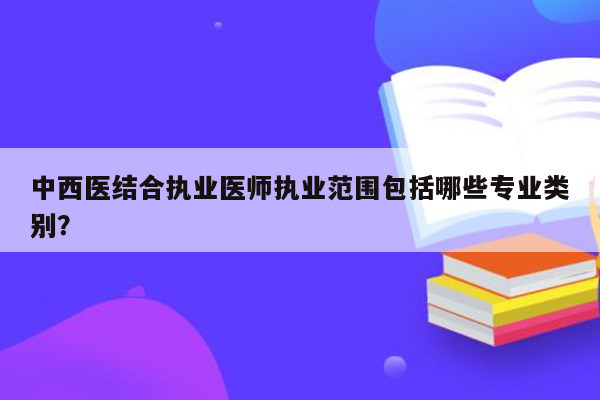 中西医结合执业医师执业范围包括哪些专业类别？