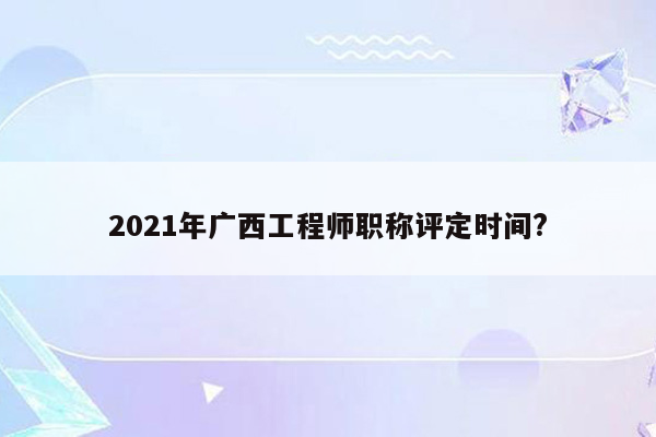 2021年广西工程师职称评定时间?