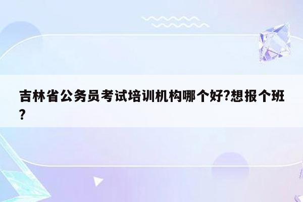 吉林省公务员考试培训机构哪个好?想报个班?