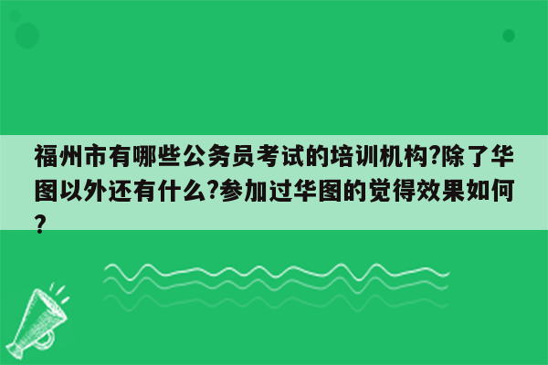 福州市有哪些公务员考试的培训机构?除了华图以外还有什么?参加过华图的觉得效果如何?