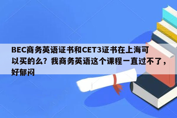 BEC商务英语证书和CET3证书在上海可以买的么？我商务英语这个课程一直过不了，好郁闷