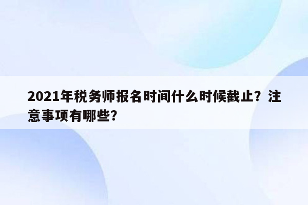 2021年税务师报名时间什么时候截止？注意事项有哪些？