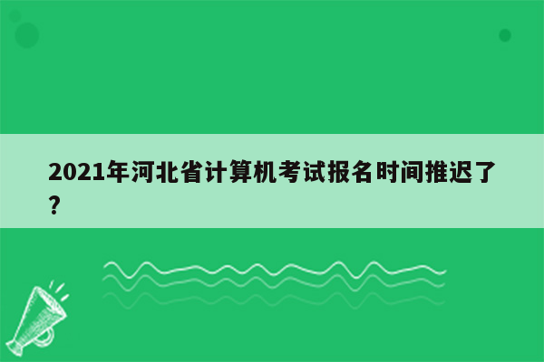 2021年河北省计算机考试报名时间推迟了?