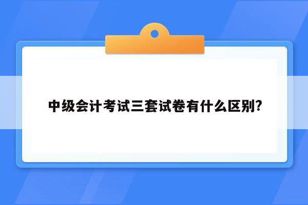 中级会计考试三套试卷有什么区别?