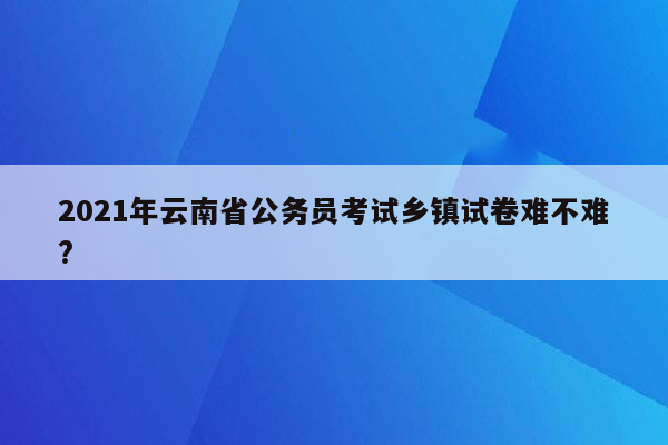 2021年云南省公务员考试乡镇试卷难不难?