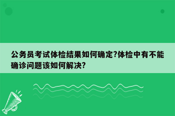 公务员考试体检结果如何确定?体检中有不能确诊问题该如何解决?