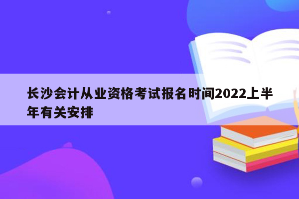 长沙会计从业资格考试报名时间2022上半年有关安排