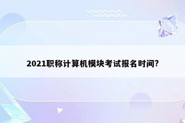 2021职称计算机模块考试报名时间?