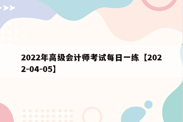 2022年高级会计师考试每日一练【2022-04-05】