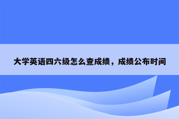 大学英语四六级怎么查成绩，成绩公布时间