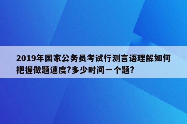 2019年国家公务员考试行测言语理解如何把握做题速度?多少时间一个题?