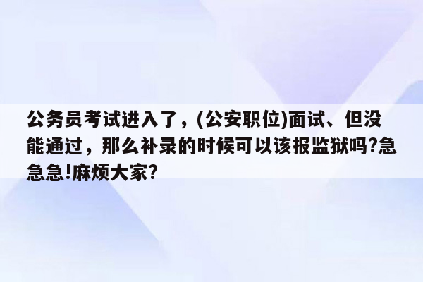 公务员考试进入了，(公安职位)面试、但没能通过，那么补录的时候可以该报监狱吗?急急急!麻烦大家?