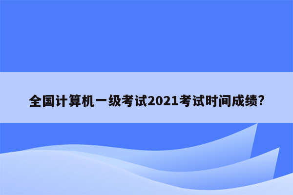 全国计算机一级考试2021考试时间成绩?