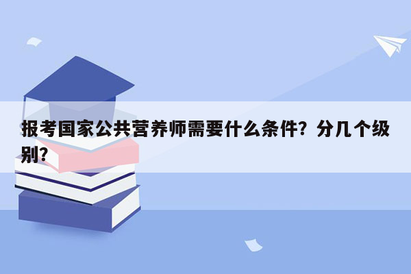 报考国家公共营养师需要什么条件？分几个级别？